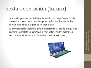Sexta Generación (futuro) 
• La quinta generación inicia a principios de los años ochenta, 
teniendo como característica principal la evolución de las 
comunicaciones a la par de la tecnología. 
• La computación paralela sigue avanzando al grado de que los 
sistemas paralelos empiezan a competir con los sistemas 
vectoriales en términos de poder total de cómputo. 
WEYMAR MICHELLE MONTERO 
DUARTE 1ºE 9/DICIEMBRE/2014 
 