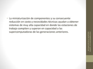 • La miniaturización de componentes y su consecuente 
reducción en costo y necesidades técnicas ayudan a obtener 
sistemas de muy alta capacidad en donde las estaciones de 
trabajo compiten y superan en capacidad a las 
supercomputadoras de las generaciones anteriores. 
WEYMAR MICHELLE MONTERO 
DUARTE 1ºE 9/DICIEMBRE/2014 
