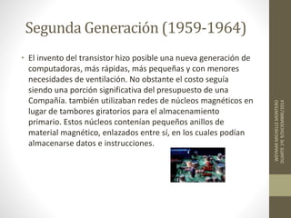 Segunda Generación (1959-1964) 
• El invento del transistor hizo posible una nueva generación de 
computadoras, más rápidas, más pequeñas y con menores 
necesidades de ventilación. No obstante el costo seguía 
siendo una porción significativa del presupuesto de una 
Compañía. también utilizaban redes de núcleos magnéticos en 
lugar de tambores giratorios para el almacenamiento 
primario. Estos núcleos contenían pequeños anillos de 
material magnético, enlazados entre sí, en los cuales podían 
almacenarse datos e instrucciones. 
WEYMAR MICHELLE MONTERO 
DUARTE 1ºE 9/DICIEMBRE/2014 
 
