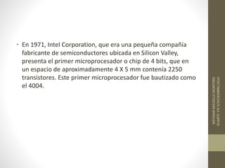 • En 1971, Intel Corporation, que era una pequeña compañía 
fabricante de semiconductores ubicada en Silicon Valley, 
presenta el primer microprocesador o chip de 4 bits, que en 
un espacio de aproximadamente 4 X 5 mm contenía 2250 
transistores. Este primer microprocesador fue bautizado como 
el 4004. 
WEYMAR MICHELLE MONTERO 
DUARTE 1ºE 9/DICIEMBRE/2014 
 
