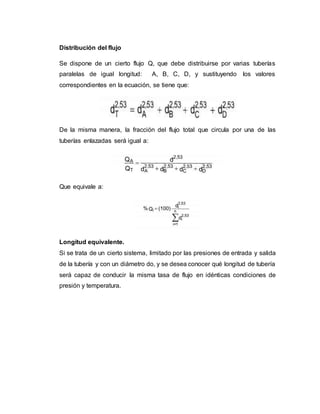 Distribución del flujo
Se dispone de un cierto flujo Q, que debe distribuirse por varias tuberías
paralelas de igual longitud: A, B, C, D, y sustituyendo los valores
correspondientes en la ecuación, se tiene que:
De la misma manera, la fracción del flujo total que circula por una de las
tuberías enlazadas será igual a:
Que equivale a:
Longitud equivalente.
Si se trata de un cierto sistema, limitado por las presiones de entrada y salida
de la tubería y con un diámetro do, y se desea conocer qué longitud de tubería
será capaz de conducir la misma tasa de flujo en idénticas condiciones de
presión y temperatura.
 