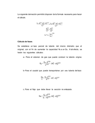 La siguiente derivación permitirá disponer de la formula necesaria para hacer
el cálculo.
Cálculo de fases
Se establece un lazo parcial de tubería del mismo diámetro que el
original, con el fin de aumentar la capacidad No a un Qm. A tal efecto, se
harán los siguientes cálculos:
a- Para el volumen de gas que puede conducir la tubería origina:
b- Para el caudal que puede transportarse por una tubería del lazo:
c. Para el flujo que debe llevar la sección no enlazada:
 