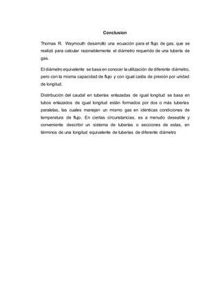 Conclusion
Thomas R. Weymouth desarrollo una ecuación para el flujo de gas, que se
realizó para calcular razonablemente el diámetro requerido de una tubería de
gas.
El diámetro equivalente se basa en conocer la utilización de diferente diámetro,
pero con la misma capacidad de flujo y con igual caída de presión por unidad
de longitud.
Distribución del caudal en tuberías enlazadas de igual longitud se basa en
tubos enlazados de igual longitud están formados por dos o más tuberías
paralelas, las cuales manejan un mismo gas en idénticas condiciones de
temperatura de flujo. En ciertas circunstancias, es a menudo deseable y
conveniente describir un sistema de tuberías o secciones de estas, en
términos de una longitud equivalente de tuberías de diferente diámetro
 