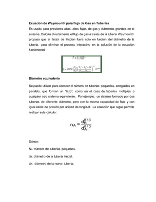 Ecuación de Weymounth para flujo de Gas en Tuberías
Es usada para presiones altas, altos flujos de gas y diámetros grandes en el
sistema. Calcula directamente el flujo de gas a través de la tubería Weymounth
propuso que el factor de fricción fuera solo en función del diámetro de la
tubería, para eliminar el proceso interactivo en la solución de la ecuación
fundamental
Diámetro equivalente
Se puede utilizar para conocer el número de tuberías pequeñas, arregladas en
paralelo, que forman un “lazo”, como en el caso de tuberías múltiples o
cualquier otro sistema equivalente. Por ejemplo: un sistema formado por dos
tuberías de diferente diámetro, pero con la misma capacidad de flujo y con
igual caída de presión por unidad de longitud. La ecuación que sigue permite
realizar este cálculo:
Dónde:
NA: número de tuberías pequeñas.
dB: diámetro de la tubería inicial.
dA: diámetro de la nueva tubería.
 