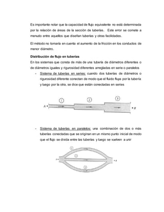 Es importante notar que la capacidad de flujo equivalente no está determinada
por la relación de áreas de la sección de tuberías. Este error se comete a
menudo entre aquellos que diseñan tuberías y otras facilidades.
El método no tomaría en cuenta el aumento de la fricción en los conductos de
menor diámetro.
Distribución de flujo en tuberías
En los sistemas que consta de más de una tubería de diámetros diferentes o
de diámetros iguales y rigurosidad diferentes arregladas en serie o paralelos
- Sistema de tuberías en series: cuando dos tuberías de diámetros o
rigurosidad diferente conectan de modo que el fluido fluya por la tubería
y luego por la otra, se dice que están conectadas en series
- Sistema de tuberías en paralelos: una combinación de dos o más
tuberías conectadas que se originan en un mismo punto inicial de modo
que el flujo se divida entre las tuberías y luego se vuelven a unir
 