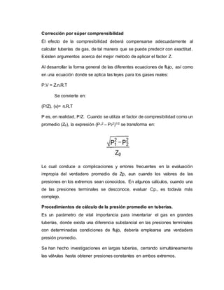 Corrección por súper comprensibilidad
El efecto de la compresibilidad deberá compensarse adecuadamente al
calcular tuberías de gas, de tal manera que se puede predecir con exactitud.
Existen argumentos acerca del mejor método de aplicar el factor Z.
Al desarrollar la forma general de las diferentes ecuaciones de flujo, así como
en una ecuación donde se aplica las leyes para los gases reales:
P.V = Z.n.R.T
Se convierte en:
(P/Z). (v)= n.R.T
P es, en realidad, P/Z. Cuando se utiliza el factor de compresibilidad como un
promedio (Zp), la expresión (P12 – P22)1/2 se transforma en:
Lo cual conduce a complicaciones y errores frecuentes en la evaluación
impropia del verdadero promedio de Zp, aun cuando los valores de las
presiones en los extremos sean conocidos. En algunos cálculos, cuando una
de las presiones terminales se desconoce, evaluar Cp., es todavía más
complejo.
Procedimientos de cálculo de la presión promedio en tuberías.
Es un parámetro de vital importancia para inventariar el gas en grandes
tuberías, donde exista una diferencia substancial en las presiones terminales
con determinadas condiciones de flujo, debería emplearse una verdadera
presión promedio.
Se han hecho investigaciones en largas tuberías, cerrando simultáneamente
las válvulas hasta obtener presiones constantes en ambos extremos.
 