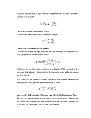 Al igualar las presiones, la siguiente relación para calcular la presión promedio
se considera aplicable:
La cual equivalente a la siguiente formula:
En la cual las expresiones estas expresada en Lpca.
Corrección por diferencias de niveles
La ecuación general de flujo de gases ha sido corregida por diferencias de
nivel y presentada en la siguiente forma:
El término de presión puede asimilarse a la función (P/Z)2, aplicado a los
extremos de la tubería, y debe ser leído directamente en las tablas de presión
del Apéndice B.
Si la corrección por diferencia de nivel se aplicara directamente a la ecuación
de Weymouth, ésta quedaría representada en la forma:
La ecuación de Panhandle: Diámetro equivalente. Distribución de flujo.
Tal como se ha explicado en el caso de la ecuación de Weymouth, la ecuación
Panhandle se ha considerado una de las fórmulas que mayor uso ha tenido en
la industria del gas natural, para el diseño de tuberías.
 