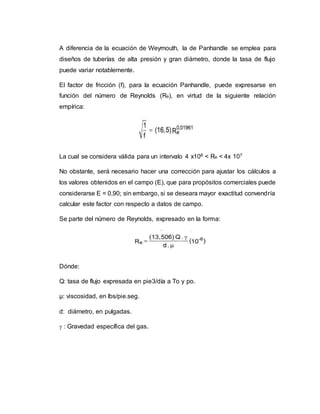 A diferencia de la ecuación de Weymouth, la de Panhandle se emplea para
diseños de tuberías de alta presión y gran diámetro, donde la tasa de flujo
puede variar notablemente.
El factor de fricción (f), para la ecuación Panhandle, puede expresarse en
función del número de Reynolds (Re), en virtud de la siguiente relación
empírica:
La cual se considera válida para un intervalo 4 x106 < Re < 4x 107
No obstante, será necesario hacer una corrección para ajustar los cálculos a
los valores obtenidos en el campo (E), que para propósitos comerciales puede
considerarse E = 0,90; sin embargo, si se deseara mayor exactitud convendría
calcular este factor con respecto a datos de campo.
Se parte del número de Reynolds, expresado en la forma:
Dónde:
Q: tasa de flujo expresada en pie3/día a To y po.
µ: viscosidad, en lbs/pie.seg.
d: diámetro, en pulgadas.
 : Gravedad específica del gas.
 