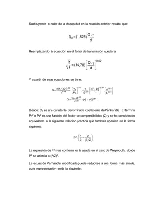 Sustituyendo el valor de la viscosidad en la relación anterior resulta que:
Reemplazando la ecuación en el factor de transmisión quedaría
Y a partir de esas ecuaciones se tiene:
Dónde: Cp es una constante denominada coeficiente de Panhandle. El término
P12 o P22 es una función del factor de compresibilidad (Z) y se ha considerado
equivalente a la siguiente relación práctica que también aparece en la forma
siguiente:
La expresión de P2 más corriente es la usada en el caso de Weymouth, donde
P2 se asimila a (P/Z)2.
La ecuación Panhandle modificada puede reducirse a una forma más simple,
cuya representación sería la siguiente:
 