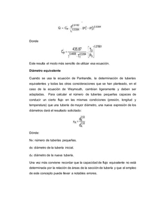 Donde
Este resulta el modo más sencillo de utilizar esa ecuación.
Diámetro equivalente
Cuando se usa la ecuación de Panhandle, la determinación de tuberías
equivalentes y todas las otras consideraciones que se han planteado, en el
caso de la ecuación de Weymouth, cambian ligeramente y deben ser
adaptadas. Para calcular el número de tuberías pequeñas capaces de
conducir un cierto flujo en las mismas condiciones (presión, longitud y
temperatura) que una tubería de mayor diámetro, una nueva expresión de los
diámetros dará el resultado solicitado:
Dónde:
NA: número de tuberías pequeñas.
dB: diámetro de la tubería inicial.
da: diámetro de la nueva tubería.
Una vez más conviene recordar que la capacidad de flujo equivalente no está
determinada por la relación de áreas de la sección de tubería y que el empleo
de este concepto puede llevar a notables errores.
 