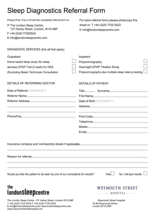 Sleep Diagnostics Referral Form
Please Post, Fax or Email the completed referral form to:

For extra referral forms please photocopy this

P The London Sleep Centre,
137 Harley Street, London, W1G 6BF

sheet or: T +44 (0)20 7725 0523
E info@londonsleepcentre.com

F +44 (0)20 77250524
E info@londonsleepcentre.com

DIAGNOSTIC SERVICES (tick all that apply)
Outpatient

Inpatient

Home based sleep study (for sleep

Polysomnography

apnoea) CPAP Trial (2 week) for OSA

Overnight CPAP Titration Study

(Excluding Mask) Technician Consultation

Polysomnography plus multiple sleep latency testing

DETAILS OF REFERRING DOCTOR

DETAILS OF PATIENT

Date of Referral: DD / MM / YY

Title:

Referrer Name:

First Name:

Referrer Address:

Date of Birth: DD / MM / YY

Surname:

Address:

Phone/Fax:

Post Code:
Telephone:
Mobile:
Email:

Insurance company and membership details if applicable:

Reason for referral:

Would you like the patient to be seen by one of our consultants for results?

The London Sleep Centre, 137 Harley Street, London W1G 6BF
T +44 (0)20 7725 0523 F +44 (0)20 7725 0524
E info@londonsleepcentre.com/ www.londonsleepcentre.com
www.weymouthstreethospital.com

Yes

No, I will give results

Weymouth Street Hospital
42-46 Weymouth Street
London,W1G 6NP

 