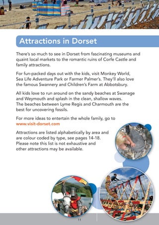 Attractions in Dorset
There’s so much to see in Dorset from fascinating museums and
quaint local markets to the romantic ruins of Corfe Castle and
family attractions.
For fun-packed days out with the kids, visit Monkey World,
Sea Life Adventure Park or Farmer Palmer’s. They’ll also love
the famous Swannery and Children’s Farm at Abbotsbury.
All kids love to run around on the sandy beaches at Swanage
and Weymouth and splash in the clean, shallow waves.
The beaches between Lyme Regis and Charmouth are the
best for uncovering fossils.
For more ideas to entertain the whole family, go to
www.visit-dorset.com
Attractions are listed alphabetically by area and
are colour coded by type, see pages 14-18.
Please note this list is not exhaustive and
other attractions may be available.
11
 