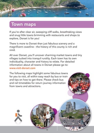 If you’re after clear air, sweeping cliff walks, breathtaking views
and snug little towns brimming with restaurants and shops to
explore, Dorset is for you!
There is more to Dorset than just fabulous scenery and a
magniﬁcent coastline - the history of this county is rich and
vivid.
All over Dorset, you’ll uncover charming market towns and tiny
villages tucked into tranquil rurality. Each town has its own
individuality, character and history to relate. For detailed
information about all towns in Dorset please go to:
www.visit-dorset.com
The following maps highlight some fabulous towns
for you to visit, all within easy reach by bus or train
and tips on how to get there. Please check bus
and rail timetables for return journey information
from towns and attractions.
Town maps
19
 