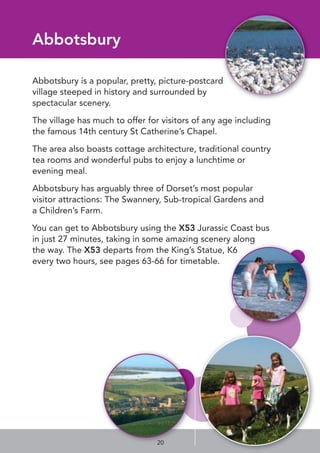 Abbotsbury
Abbotsbury is a popular, pretty, picture-postcard
village steeped in history and surrounded by
spectacular scenery.
The village has much to offer for visitors of any age including
the famous 14th century St Catherine’s Chapel.
The area also boasts cottage architecture, traditional country
tea rooms and wonderful pubs to enjoy a lunchtime or
evening meal.
Abbotsbury has arguably three of Dorset’s most popular
visitor attractions: The Swannery, Sub-tropical Gardens and
a Children’s Farm.
You can get to Abbotsbury using the X53 Jurassic Coast bus
in just 27 minutes, taking in some amazing scenery along
the way. The X53 departs from the King’s Statue, K6
every two hours, see pages 63-66 for timetable.
20
 