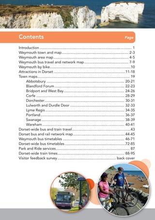 Introduction .......................................................................................... 1
Weymouth town and map................................................................. 2-3
Weymouth area map ......................................................................... 4-5
Weymouth bus travel and network map ........................................... 7-9
Weymouth by bike...............................................................................10
Attractions in Dorset ......................................................................11-18
Town maps.......................................................................................... 19
Abbotsbury ............................................................................ 20-21
Blandford Forum .................................................................... 22-23
Bridport and West Bay........................................................... 24-26
Corfe ...................................................................................... 28-29
Dorchester.............................................................................. 30-31
Lulworth and Durdle Door ..................................................... 32-33
Lyme Regis ............................................................................. 34-35
Portland.................................................................................. 36-37
Swanage................................................................................. 38-39
Wareham ................................................................................ 40-41
Dorset-wide bus and train travel.........................................................43
Dorset bus and rail network map...................................................44-45
Weymouth bus timetables ............................................................ 46-71
Dorset-wide bus timetables ...........................................................72-85
Park and Ride services........................................................................ 87
Dorset-wide train times................................................................. 88-95
Visitor feedback survey ......................................................... back cover
Contents Page
 