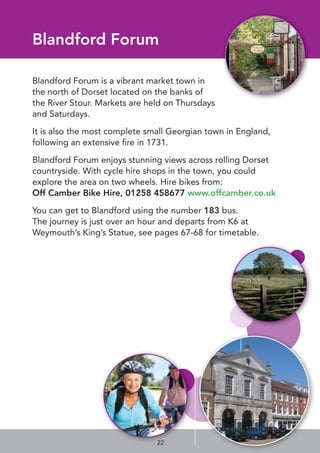 Blandford Forum
Blandford Forum is a vibrant market town in
the north of Dorset located on the banks of
the River Stour. Markets are held on Thursdays
and Saturdays.
It is also the most complete small Georgian town in England,
following an extensive ﬁre in 1731.
Blandford Forum enjoys stunning views across rolling Dorset
countryside. With cycle hire shops in the town, you could
explore the area on two wheels. Hire bikes from:
Off Camber Bike Hire, 01258 458677 www.offcamber.co.uk
You can get to Blandford using the number 183 bus.
The journey is just over an hour and departs from K6 at
Weymouth’s King’s Statue, see pages 67-68 for timetable.
22
 