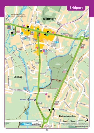 ©P1ndar
Monarc
h’sWay
M
onarch’s
W
ay
Monarch’sWay
FOUNDRY
LANE
X53
X53
X53
P&R
X53
X31
X31
X31
X31
P&R
X53
X53
X53
P&R
X53 P&R
P&R
P&R
P&R
P&R
Bridport
Park and Ride
B3157
B3162
B3157
WESTBAYROADSOUTHSTREET
B3157
WEST STREET
EAST STREET
B3162
A3066
A35
A35
FLOOD LANE
BOWHAYES
GUNDRY LANE
TANNERYRD
KING
ST.
LANSDOWNERD
LAKELANE
SKILLING HILL ROAD
HOLLOW WAY
MAIN
STREET
ALEXANDRAROAD
SOU
TH
WALK
PRINCESSROAD
CHURCH STREET
FOLLY MILL LANE
BARRACK
ST
REET
VICTORIAGROVE
RAX
LANE
STMICHAEL’SLANE
A35
SEAROADSOUTH
A35
ROPE
WALKS
NORTHSTREET
M
APLEGARDENS
PASTUREWAY
C
ROCK
LANE
EL
W
ELL
CROCKLANE
SOUTH
LA
W
NS
NORD
ONS
SLADESGREEN
ALEXANDRAROAD
SOUTH
MILLLANE
NOR
MAN
DY
WA
Y
ST ANDREWS STREE
T
BEDFORDPLACE
NTHALLINGTON
Bridport
Museum
Bridport
Museum
Palmers BreweryPalmers Brewery
14
58
Bridport Hospital
Minor Injuries Unit
Bridport Hospital
Minor Injuries Unit
BRIDPORT
Skilling
Bothenhampton
Asker’s
Meadow
RiverBrit
Contains Ordnance Survey data © Crown copyright 2014
Digital Cartography by Pindar Creative 01296 390100
www.pindarcreative.co.uk
Contains Ordnance Survey data © Crown copyright 2014
Digital Cartography by Pindar Creative 01296 390100
www.pindarcreative.co.uk
200metres1000
Bridport
25
 
