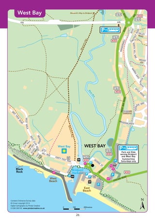 ©P1ndar
Monarch’sWay
Monarch’sWay
Monarch’s Way to Bridport
SW
Coast Path
SW
Coast Path
X53
X53
P&R
X53
P&R
X53
P&R
X53
P&R
P&R
X53
P&R
A35 A35
A35
B3157
B3157
B3157
WESTBAYROADB3157
B3157
CH
ESTNUTROAD
VALLEYROAD
NORTHHILLWAY
WANDERWELL
MOUNT
JOY
WYCH
HILL
MARSH
GATE
W
YCH
RIDGE
SEAWARD
GARDENS
MEADOWLANDS
FOXGL
OVE WAY
FORTY FOOT WAY
HILL RISE
GEORGE
ST.
QUAYSIDE
ESPLANADE
FOURTH
CLIFF
W
ALK
MEADWAY
BRIT
VIEW
RO
AD
SECOND
CLIFFWALK
CLIFFWALK
THIRD
CLIFFW
ALK
FIRST
H
ILL
CL.
WESTWALK
WESTCLIFFROAD
STATION ROAD
RiverBrit
Bridport
Harbour
WEST BAY
Black
Rock
East
Beach
West
Beach
Park and Ride
serving Bridport
and West Bay
Summertime
Saturdays only
West Bay
Contains Ordnance Survey data
© Crown copyright 2014
Digital Cartography by Pindar Creative
01296 390100 www.pindarcreative.co.uk
1000 200metres
West Bay
26
 