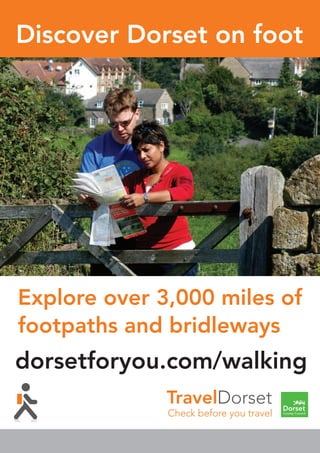 dorsetforyou.com/wal
Discover Dorset on f
Explore over 3,000 mile
footpaths and bridlewa
etforyou.com/walking
cover Dorset on foot
ore over 3,000 miles of
paths and bridleways
Check before you travel
dorsetforyou.com/walking
Discover Dorset on foot
Explore over 3,000 miles of
footpaths and bridleways
Check before you travel
dorsetforyou.com/walking
Discover Dorset on foot
Explore over 3,000 miles of
footpaths and bridleways
Check before you travel
dorsetforyou.com/walking
Discover Dorset on foot
Explore over 3,000 miles of
footpaths and bridleways
TravelDorset
Check before you travel
dorsetforyou.com/walking
Discover Dorset on foot
Explore over 3,000 miles of
footpaths and bridleways
 