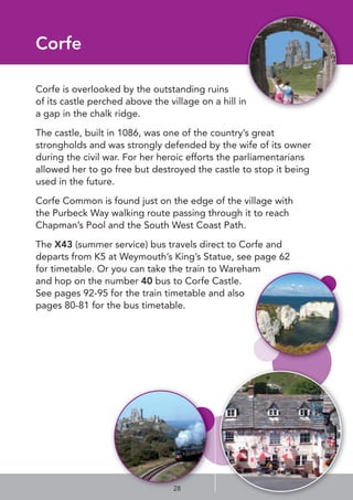 Corfe
Corfe is overlooked by the outstanding ruins
of its castle perched above the village on a hill in
a gap in the chalk ridge.
The castle, built in 1086, was one of the country’s great
strongholds and was strongly defended by the wife of its owner
during the civil war. For her heroic efforts the parliamentarians
allowed her to go free but destroyed the castle to stop it being
used in the future.
Corfe Common is found just on the edge of the village with
the Purbeck Way walking route passing through it to reach
Chapman’s Pool and the South West Coast Path.
The X43 (summer service) bus travels direct to Corfe and
departs from K5 at Weymouth’s King’s Statue, see page 62
for timetable. Or you can take the train to Wareham
and hop on the number 40 bus to Corfe Castle.
See pages 92-95 for the train timetable and also
pages 80-81 for the bus timetable.
28
 