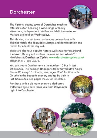 Dorchester
The historic, county town of Dorset has much to
offer its visitor, boasting a wide range of family
attractions, independent retailers and delicious eateries.
Markets are held on Wednesdays.
This thriving market town has famous connections with
Thomas Hardy, the Tolpuddle Martyrs and Roman Britain and
makes for a fantastic day out.
There are also four popular historic walks taking you around
the town. Or why not explore the area on two wheels?
Hire bikes at Dorchester Cycles, www.dorchestercycles.co.uk
telephone: 01305 268787.
You can get to Dorchester via the number 10 bus in just
30 minutes. The number 10 departs from Weymouth’s King’s
Statue K3 every 15 minutes, see pages 59-60 for timetable.
Or take in the beautiful scenery and go by train in
just 12 minutes, see pages 90-95 for timetable.
For those with a bit more energy, a dedicated
traffic-free cycle path takes you from Weymouth
right into Dorchester.
30
 