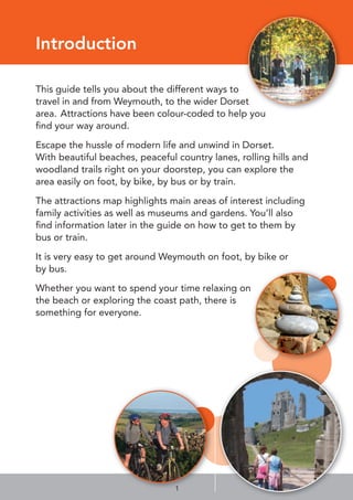 1
Introduction
This guide tells you about the different ways to
travel in and from Weymouth, to the wider Dorset
area. Attractions have been colour-coded to help you
ﬁnd your way around.
Escape the hussle of modern life and unwind in Dorset.
With beautiful beaches, peaceful country lanes, rolling hills and
woodland trails right on your doorstep, you can explore the
area easily on foot, by bike, by bus or by train.
The attractions map highlights main areas of interest including
family activities as well as museums and gardens. You’ll also
ﬁnd information later in the guide on how to get to them by
bus or train.
It is very easy to get around Weymouth on foot, by bike or
by bus.
Whether you want to spend your time relaxing on
the beach or exploring the coast path, there is
something for everyone.
 