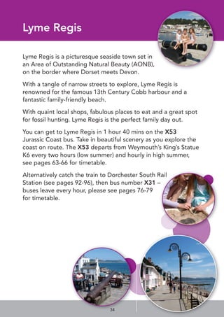 Lyme Regis
Lyme Regis is a picturesque seaside town set in
an Area of Outstanding Natural Beauty (AONB),
on the border where Dorset meets Devon.
With a tangle of narrow streets to explore, Lyme Regis is
renowned for the famous 13th Century Cobb harbour and a
fantastic family-friendly beach. 
With quaint local shops, fabulous places to eat and a great spot
for fossil hunting. Lyme Regis is the perfect family day out.
You can get to Lyme Regis in 1 hour 40 mins on the X53
Jurassic Coast bus. Take in beautiful scenery as you explore the
coast on route. The X53 departs from Weymouth’s King’s Statue
K6 every two hours (low summer) and hourly in high summer,
see pages 63-66 for timetable.
Alternatively catch the train to Dorchester South Rail
Station (see pages 92-96), then bus number X31 –
buses leave every hour, please see pages 76-79
for timetable.
34
 
