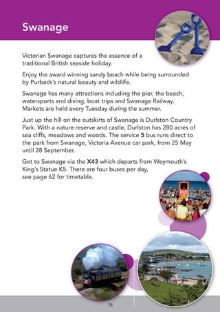 Swanage
Victorian Swanage captures the essence of a
traditional British seaside holiday.
Enjoy the award winning sandy beach while being surrounded
by Purbeck’s natural beauty and wildlife.
Swanage has many attractions including the pier, the beach,
watersports and diving, boat trips and Swanage Railway.
Markets are held every Tuesday during the summer.
Just up the hill on the outskirts of Swanage is Durlston Country
Park. With a nature reserve and castle, Durlston has 280 acres of
sea cliffs, meadows and woods. The service 5 bus runs direct to
the park from Swanage, Victoria Avenue car park, from 25 May
until 28 September.
Get to Swanage via the X43 which departs from Weymouth’s
King’s Statue K5. There are four buses per day,
see page 62 for timetable.
38
 