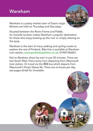 Wareham
Wareham is a pretty market town of Saxon origin.
Markets are held on Thursdays and Saturdays.
Situated between the Rivers Frome and Piddle, 
its riverside location makes Wareham a popular destination
for those who enjoy boating up the river or simply relaxing on
the quay. 
Wareham is the start of many walking and cycling routes to
explore the rest of Purbeck. Bike hire is available at Wareham
train station, www.purbeckcyclehire.co.uk, 01929 556601.
Get to Wareham direct by train in just 30 minutes. There are
two South West Trains every hour departing from Weymouth
train station. Or travel via the X53 bus which departs from
Weymouth’s King’s Statue K6. There are six buses per day,
see pages 63-66 for timetable.
40
 