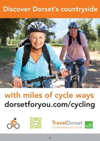 42
TravelDorset
Check before you travel
dorsetforyou.com/cycling
Discover Dorset’s countryside
with miles of cycle ways
Check before you travel
dorsetforyou.com/cycling
Discover Dorset’s countryside
with miles of cycle ways
Check before you travel
dorsetforyou.com/cycling
Discover Dorset’s countryside
with miles of cycle ways
Check before you travel
dorsetforyou.com/cycling
Discover Dorset’s countryside
with miles of cycle ways
Check before you travel
dorsetforyou.com/cycling
Discover Dorset’s countryside
with miles of cycle ways
 