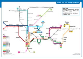 ©
P1ndar
©
P1ndar
©P1ndar©P1ndar
©P1ndar
©P1ndar
©P1ndar
©
©
P1ndar
©P1ndar
©
P1ndar
©
P1ndar
©P1ndar
©P1ndar
©P1ndar
©P1ndar
©P1ndar
©P1ndar
©P1ndar
©P1ndar
©P1ndar
©P1ndar
©P1ndar
©P1ndar
©P1ndar
©P1ndar
©P1ndar
©P1ndar
©P1ndar
©P1ndar
©P1ndar
©P1ndar
©P1ndar ©P1ndar©P1ndar
©P1ndar ©P1ndar
©P1ndar
©P1ndar
©P1ndar
©P1ndar
Yeovil
Pen Mill
Thornford
Yetminster
Chetnole
Maiden Newton
Moreton
Dorchester West
Dorchester
South
Upwey
Yeovil Junction
©P1ndar
©P1ndar
©P1ndar
©
Crewkerne
Templecombe Gillingham Tisbury
©P1ndar
©P1ndar
Dorcester
Bovington
Charminster
Cerne Abbas
Minterne Magna
Sherborne
Portesham
Abbotsbury
West Bay
Bridport Puddletown
Burleston Bere
Regis
Affpuddle
Blandford Forum
Win
Ki
Briantspuddle
Osmington
W
Lulworth
Cove
Tolpuddle
Winterborne
Whitechurch
Yeovil
Charmouth
X31 to Axminster
X53 to Exeter
SeatownLyme
Regis
Askerswell
Weymouth
Portland BillPortland (Ripcroft)
Fortuneswell
216
216 X3114 18710
184183
10
14
1
X43501
183
1 501
183
Key
Service 1
Service 10
Service 14
Service X31
Service 40
Service 50
Service 183
Service 184
Service 187
Service 216
Service 501
Service A1
Service X43
Service X53
Terminus
Rail line and station
Heritage rail line and station©P1ndar
©P1ndar
©
P1ndar
©
P1ndar
©
P1ndar
©
P1ndar
©P1ndar
©P1ndar
©
P1ndar
©P1ndar
©
P1ndar
©P1ndar
©
©P1ndar
©P1ndar
©P1ndar
©P1ndar
©P1ndar
©P1ndar
©P1ndar
©P1ndar
©
P1ndar
©P1ndar©P1ndar
©P1ndar
©P1ndar
©P1ndar
©P1ndar ©P1ndar
Holton Heath
Norden
Herston Halt
Parkstone
Hamworthy
Branksome Pokesdown
Christchurch
Hinton Admiral
U ©P1ndar
©P1ndar
©P1ndar
©P1ndar
©P1ndar ©P1ndar ©P1ndar ©P1ndar ©P1ndar ©P1ndar ©P1ndar
Tisbury
©P1ndar
©P1ndar ©P1ndar ©P1ndar
©P1ndar
gton
ere
egis
SwanageKingston
A
m
Sixpenny Handley
Salisbury
Organford
Bournemouth
Bournemouth
International
Airport
Holdenhurst Village
Winterborne
Kingston
Wareham
Corfe Castle
Wool
Harman’s
Cross
Sandford
Studland
Sandbanks
Shell Bay
Lytchett
Minster
T
Upton
Poole
Parley
Y
Ferry
A1
A150
184
2
X31
40
X53
50
40
X43
4
Contains Ordnance Survey data
© Crown copyright 2014
Digital Cartography by Pindar Creative
www.pindarcreative.co.uk
187
©
P1ndar
©
P1ndar
©
P1ndar
©
P1ndar
©
P1ndar
©P1ndar
©P1ndar
©P1ndar©P1ndar
©P1ndar
©P1ndar
©P1ndar
©
P1ndar
©
P1ndar
©P1ndar
©P1ndar
©
P1ndar
©
P1ndar
©
P1ndar
©P1ndar
©P1ndar
©P1ndar
©P1ndar
©P1ndar
©P1ndar
©P1ndar
©P1ndar
©P1ndar
©P1ndar
©P1ndar
©P1ndar
©P1ndar
©P1ndar
©P1ndar
©P1ndar
©P1ndar
©P1ndar
©P1ndar
©P1ndar
©P1ndar
©P1ndar
©P1ndar
©
P1ndar
©P1ndar©P1ndar
©P1ndar
©P1ndar
©P1ndar
©P1ndar
©P1ndar
©P1ndar
©P1ndar
©P1ndar
©P1ndar ©P1ndar©P1ndar
©P1ndar ©P1ndar ©P1ndar ©P1ndar
©P1ndar
©P1ndar
©P1ndar
©P1ndar
Yeovil
Pen Mill
Thornford
Yetminster
Chetnole
Maiden Newton
Moreton
Dorchester West
Dorchester
South
Holton Heath
Norden
Herston Halt
Parkstone
Hamworthy
Branksome Pokesdown
Christchurch
Hinton Admiral
Upwey
Yeovil Junction
©P1ndar
©P1ndar
©P1ndar
©P1ndar
©P1ndar
©P1ndar
©P1ndar
©P1ndar ©P1ndar ©P1ndar ©P1ndar ©P1ndar ©P1ndar ©P1ndar
Crewkerne
Templecombe Gillingham Tisbury
©P1ndar
©P1ndar
©P1ndar
©P1ndar ©P1ndar ©P1ndar
©P1ndar
Dorcester
Bovington
Charminster
Cerne Abbas
Minterne Magna
Sherborne
Portesham
Abbotsbury
West Bay
Bridport Puddletown
Burleston Bere
Regis
SwanageKingston
Affpuddle
Blandford Forum
Sixpenny Handley
Salisbury
Organford
Bournemouth
Bournemouth
International
Airport
Holdenhurst Village
Winterborne
Kingston
Briantspuddle
Wareham
Osmington
Corfe Castle
Wool
Lulworth
Cove
Harman’s
Cross
Sandford
Studland
Sandbanks
Shell Bay
Lytchett
Minster
Tolpuddle
Winterborne
Whitechurch
Upton
Poole
Parley
Yeovil
Charmouth
X31 to Axminster
X53 to Exeter
SeatownLyme
Regis
Askerswell
Weymouth
Portland BillPortland (Ripcroft)
Fortuneswell
Ferry
A1
A150
184
216
216 X3114 18710
40
X53
50
40
X43
184183
10
14
1
X43501
183
1 501
Contains Ordnance Survey data
© Crown copyright 2014
Digital Cartography by Pindar Creative
www.pindarcreative.co.uk
187
183
Key
Service 1
Service 10
Service 14
Service X31
Service 40
Service 50
Service 183
Service 184
Service 187
Service 216
Service 501
Service A1
Service X43
Service X53
Terminus
Rail line and station
Heritage rail line and station©P1ndar
©P1ndar
Dorset bus and rail network map
Please note:
Service 14 commences 25 May 2014.
Service X31 operates 25 May until
27 September 2014.
Service X43 operates 26 July until
31 August 2014.
 