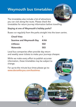 47
Weymouth bus timetables
The timetables also include a list of attractions
you can visit along the route. Please check the
timetables for return journey information before travelling.
Staying at one of Weymouth’s holiday parks?
Buses run regularly from the parks straight into the town centre.
Chesil Vista 1
Seaview and Weymouth Bay 4/4A
Littlesea 502
Waterside 503
Local bus companies often provide day return
and weekly saver tickets to make your journeys cheaper.
While we make every effort to publish accurate
information, these timetables may be subject to
change.
For up-to-the minute bus times please go to:
www.dorsetforyou.com/bustimes
 