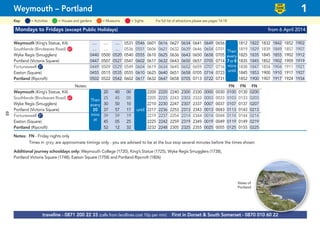 48
Mondays to Fridays (except Public Holidays) from 6 April 2014
Weymouth (King’s Statue, K4) .... .... .... 0531 0546 0601 0616 0627 0634 0641 0649 0656 then 1812 1822 1832 1842 1852 1902
Southlands (Bincleaves Road) G67 .... .... .... 0536 0551 0606 0621 0632 0639 0646 0654 0701 every 1819 1829 1839 1849 1857 1907
Wyke Regis (Smugglers) 0440 0500 0520 0540 0555 0610 0625 0636 0643 0650 0658 0705 every 1825 1835 1845 1855 1902 1912
Portland (Victoria Square) 0447 0507 0527 0547 0602 0617 0632 0643 0650 0657 0705 0714 7 or 8 1835 1845 1852 1902 1909 1919
Fortuneswell G27 0449 0509 0529 0549 0604 0619 0634 0645 0652 0659 0707 0716 mins 1838 1847 1854 1904 1911 1921
Easton (Square) 0455 0515 0535 0555 0610 0625 0640 0651 0658 0705 0714 0723 mins 1845 1853 1900 1910 1917 1927
Portland (Ripcroft) 0502 0522 0542 0602 0617 0632 0647 0658 0705 0713 0722 0731 until 1852 1900 1907 1917 1924 1934
Notes: FN FN FN
Weymouth (King’s Statue, K4) 20 40 00 2200 2220 2240 2300 2330 0000 0030 0100 0130 0200
Southlands (Bincleaves Road) G67 .... 25 45 05 2205 2225 2243 2303 2333 0003 0033 0103 0133 0203
Wyke Regis (Smugglers) 30 50 10 2210 2230 2247 2307 2337 0007 0037 0107 0137 0207
Portland (Victoria Square) 37 57 17 2217 2236 2253 2313 2343 0013 0043 0113 0143 0213
Fortuneswell G27 39 59 19 2219 2237 2254 2314 2344 0014 0044 0114 0144 0214
Easton (Square) 45 05 25 2225 2242 2259 2319 2349 0019 0049 0119 0149 0219
Portland (Ripcroft) 52 12 32 2232 2248 2305 2325 2355 0025 0055 0125 0155 0225
Notes: FN - Friday nights only
Times in grey are approximate timings only - you are advised to be at the bus stop several minutes before the times shown
Additional journey schooldays only: Weymouth College (1720), King’s Statue (1725), Wyke Regis Smugglers (1738),
Portland Victoria Square (1748), Easton Square (1758) and Portland Ripcroft (1806)
© p1ndar
Then
every
7or8
mins
until
Then
every
20
mins
at
until
traveline - 0871 200 22 33 (calls from landlines cost 10p per min) First in Dorset & South Somerset - 0870 010 60 22
Weymouth – Portland 1
LOW
FLOOR
BUS
= MuseumsKey: = Activities = Houses and gardens For full list of attractions please see pages 14-18= Sights
Views of
Portland
 