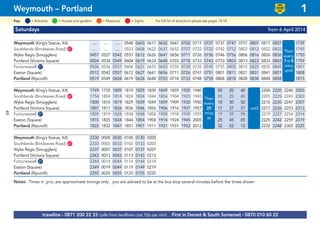 Saturdays from 6 April 2014
Weymouth (King’s Statue, K4) .... .... .... 0548 0603 0617 0632 0647 0702 0717 0727 0737 0747 0757 0807 0817 0827 then 1739
Southlands (Bincleaves Road) G67 .... .... .... 0553 0608 0622 0637 0652 0707 0722 0732 0742 0752 0802 0812 0822 0832 1745
Wyke Regis (Smugglers) 0457 0527 0542 0557 0612 0626 0641 0656 0711 0726 0736 0746 0756 0806 0816 0826 0836 every 1750
Portland (Victoria Square) 0504 0534 0549 0604 0619 0633 0648 0703 0718 0733 0743 0753 0803 0813 0823 0833 0843 7or 8 1759
Fortuneswell G27 0506 0536 0551 0606 0621 0635 0650 0705 0720 0735 0745 0755 0805 0815 0825 0835 0845 1911 1801
Easton (Square) 0512 0542 0557 0612 0627 0641 0656 0711 0726 0741 0751 0801 0811 0821 0831 0841 0851 mins 1808
Portland (Ripcroft) 0519 0549 0604 0619 0634 0648 0703 0718 0733 0748 0758 0808 0818 0828 0838 0848 0858 until 1815
Weymouth (King’s Statue, K4) 1749 1759 1809 1819 1829 1839 1849 1859 1920 1940 00 20 40 2200 2220 2240 2300
Southlands (Bincleaves Road) G67 1754 1804 1814 1824 1834 1844 1854 1904 1925 1945 05 25 45 2205 2225 2243 2303
Wyke Regis (Smugglers) 1800 1810 1819 1829 1839 1849 1859 1909 1930 1950 10 30 50 2210 2230 2247 2307
Portland (Victoria Square) 1807 1817 1826 1836 1846 1856 1906 1916 1937 1957 17 37 57 until 2217 2236 2253 2313
Fortuneswell G27 1809 1819 1828 1838 1848 1858 1908 1918 1939 1959 19 39 59 2219 2237 2254 2314
Easton (Square) 1815 1825 1834 1844 1854 1904 1914 1924 1945 2005 25 45 05 2225 2242 2259 2319
Portland (Ripcroft) 1822 1832 1841 1851 1901 1911 1921 1931 1952 2012 32 52 12 2232 2248 2305 2325
Weymouth (King’s Statue, K4) 2330 0000 0030 0100 0130 0200
Southlands (Bincleaves Road) G67 2333 0003 0033 0103 0133 0203
Wyke Regis (Smugglers) 2337 0007 0037 0107 0137 0207
Portland (Victoria Square) 2343 0013 0043 0113 0143 0213
Fortuneswell G27 2344 0014 0044 0114 0144 0214
Easton (Square) 2349 0019 0049 0119 0149 0219
Portland (Ripcroft) 2355 0025 0055 0125 0155 0225
Notes: Times in grey are approximate timings only - you are advised to be at the bus stop several minutes before the times shown
© p1ndar
Then
every
7or8
mins
until
traveline - 0871 200 22 33 (calls from landlines cost 10p per min) First in Dorset & South Somerset - 0870 010 60 22
Weymouth – Portland 1
LOW
FLOOR
BUS
= MuseumsKey: = Activities = Houses and gardens For full list of attractions please see pages 14-18= Sights
Then
every
20
mins
at
until
49
 