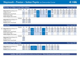 54
Mondays to Fridays (except Public Holidays) from 6 April 2014
Service: 4 4 4 4 4A 4 4 4A 4A 4 4 4 4 4 4 4 4
Weymouth (King’s Statue, K1) .... .... 0700 0720 0740 00 20 40 1740 1800 1830 1900 1930 2000 2030 2100 2130
Chalbury Corner 0631 0651 0709 0729 0749 then 09 29 49 1749 1809 1839 1908 1938 2008 2038 2108 2138
Preston (Seven Acres Road) 0637 0657 0715 0735 .... at 15 35 .. until .... 1815 1845 1913 1943 2013 2043 2113 2143
Preston (Spice Ship) .... .... .... .... 0752 .. .. 52 1752 .... .... .... .... .... .... .... ....
Sutton Poyntz (Silver Street) .... .... .... .... 0755 .. .. 55 1755 .... .... .... .... .... .... .... ....
Service: 4 4 4
Weymouth (King’s Statue, K1) 2200 2230 2300
Chalbury Corner 2208 2238 2308
Preston (Seven Acres Road) 2213 2243 2313
Saturdays from 6 April 2014
Service: 4 4 4A 4 4 4A 4A 4 4 4 4 4 4 4 4 4 4
Weymouth (King’s Statue, K1) .... .... 0740 00 20 40 1740 1800 1830 1900 1930 2000 2030 2100 2130 2200 2230
Chalbury Corner 0711 0731 0749 and 09 29 49 1749 1809 1839 1908 1938 2008 2038 2108 2138 2208 2238
Preston (Seven Acres Road) 0717 0737 .... then 15 35 .. until .... 1815 1845 1913 1943 2013 2043 2113 2143 2213 2243
Preston (Spice Ship) .... .... 0752 at .. .. 52 1752 .... .... .... .... .... .... .... .... .... ....
Sutton Poyntz (Silver Street) .... .... 0755 .. .. 55 1755 .... .... .... .... .... .... .... .... .... ....
Service: 4
Weymouth (King’s Statue, K1) 2300
Chalbury Corner 2308
Preston (Seven Acres Road) 2313
Sundays and Public Holidays from 6 April 2014
Service: 4 4 4 4 4 4 4 4 4 4
Weymouth (King’s Statue, K1) 0850 0920 0950 and 20 50 1720 1750 1820 1850 1920
Chalbury Corner 0858 0928 0958 then 28 58 until 1729 1759 1828 1858 1928
Preston (Seven Acres Road) 0903 0933 1003 at 33 03 1735 1805 1833 1903 1933
Then
at
these
mins
past
until
Then
at
these
mins
past
until
Then at
these mins
past
until
traveline - 0871 200 22 33 (calls from landlines cost 10p per min) First in Dorset & South Somerset - 0870 010 60 22
Weymouth – Preston – Sutton Poyntz via Overcombe Corner 4 •4A
 