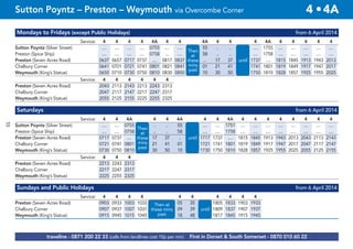 © p1ndar
Mondays to Fridays (except Public Holidays) from 6 April 2014
Service: 4 4 4 4 4A 4 4 4A 4 4 4 4A 4 4 4 4 4
Sutton Poyntz (Silver Street) .... .... .... .... 0755 .... .... 55 .. .. .... 1755 .... .... .... .... ....
Preston (Spice Ship) .... .... .... .... 0758 .... .... 58 .. .. .... 1758 .... .... .... .... ....
Preston (Seven Acres Road) 0637 0657 0717 0737 .... 0817 0837 then .. 17 37 until 1737 .... 1815 1845 1913 1943 2013
Chalbury Corner 0641 0701 0721 0741 0801 0821 0841 at 01 21 41 1741 1801 1819 1849 1917 1947 2017
Weymouth (King’s Statue) 0650 0710 0730 0750 0810 0830 0850 10 30 50 1750 1810 1828 1857 1925 1955 2025
Service: 4 4 4 4 4 4
Preston (Seven Acres Road) 2043 2113 2143 2213 2243 2313
Chalbury Corner 2047 2117 2147 2217 2247 2317
Weymouth (King’s Statue) 2055 2125 2155 2225 2255 2325
Saturdays from 6 April 2014
Service: 4 4 4A 4 4 4A 4 4 4A 4 4 4 4 4 4 4 4
Sutton Poyntz (Silver Street) .... .... 0755 .. .. 55 .... .... 1751 .... .... .... .... .... .... .... ....
Preston (Spice Ship) .... .... 0758 and .. .. 58 .... .... 1758 .... .... .... .... .... .... .... ....
Preston (Seven Acres Road) 0717 0737 .... then 17 37 .. until 1717 1737 .... 1815 1845 1913 1943 2013 2043 2113 2143
Chalbury Corner 0721 0741 0801 at 21 41 01 1721 1741 1801 1819 1849 1917 1947 2017 2047 2117 2147
Weymouth (King’s Statue) 0730 0750 0810 30 50 10 1730 1750 1810 1828 1857 1925 1955 2025 2055 2125 2155
Service: 4 4 4
Preston (Seven Acres Road) 2213 2243 2313
Chalbury Corner 2217 2247 2317
Weymouth (King’s Statue) 2225 2255 2325
Sundays and Public Holidays from 6 April 2014
Service: 4 4 4 4 4 4 4 4 4 4
Preston (Seven Acres Road) 0903 0933 1003 1033 and 05 35 1805 1833 1903 1933
Chalbury Corner 0907 0937 1007 1037 then 09 39 until 1809 1837 1907 1937
Weymouth (King’s Statue) 0915 0945 1015 1045 at 18 48 1817 1845 1915 1945
Then
at
these
mins
past
until
Then
at
these
mins
past
until
Then at
these mins
past
until
traveline - 0871 200 22 33 (calls from landlines cost 10p per min) First in Dorset & South Somerset - 0870 010 60 22
Sutton Poyntz – Preston – Weymouth via Overcombe Corner 4 •4A
55
 