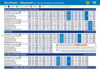 Mondays to Saturdays (except Public Holidays) from 6 April 2014
Dorchester (Trinity Street)G(see list in box) 0623 0642 0701 0716 0753 0812 0829 0844 0859 0914 0930 44 59 14 29 1444 1459
Dorchester (County Hospital) 0628 0647 0706 0723 0800 0819 0836 0851 0906 0921 0936 50 05 20 35 1450 1505
Dorchester (Tesco) 0633 0652 0711 0731 0808 0827 0844 0859 0914 0929 0944 58 13 28 43 1458 1513
Upwey (Elwell Street) 0640 0659 0718 0740 0817 0836 0853 0908 0923 0937 0952 06 21 36 51 1506 1521
Radipole (Spa Hotel) 0647 0706 0726 0748 0825 0844 0901 0916 0930 0944 0959 13 28 43 58 1513 1529
Weymouth (King’s Statue, K3) 0653 0712 0734 0756 0833 0852 0909 0923 0937 0951 1006 20 35 50 05 1520 1536
Dorchester (Trinity Street)G(see list in box) 1514 1529 1547 1602 1617 1632 1648 1704 1719 1734 1750 1805 1821 1837 1851 1905 1955 2355
Dorchester (County Hospital) 1520 1536 1554 1609 1624 1639 1655 1711 1726 1741 1757 1812 1828 1844 1856 1910 2000 0000
Dorchester (Tesco) 1529 1545 1603 1618 1633 1648 1704 1720 1735 1750 1806 1821 1837 1853 1901 1915 2005 0005
Upwey (Elwell Street) 1538 1554 1612 1627 1642 1657 1713 1729 1744 1759 1815 1830 1846 1900 1908 1922 2012 0012
Radipole (Spa Hotel) 1546 1602 1620 1635 1650 1705 1721 1737 1752 1807 1823 1838 1853 1907 1915 1929 2019 0019
Weymouth (King’s Statue, K3) 1553 1609 1627 1642 1657 1712 1728 1744 1759 1814 1830 1845 1859 1913 1921 1935 2025 0025
Saturdays from 6 April 2014
Dorchester (Trinity Street)G(see list in box) 0636 0706 0737 0810 0841 0914 0929 0944 0959 14 29 44 59 1714 1729 1744 1759
Dorchester (County Hospital) 0641 0711 0742 0815 0847 0920 0935 0950 1005 20 35 50 05 1720 1735 1750 1805
Dorchester (Tesco) 0646 0716 0747 0820 0855 0928 0943 0958 1013 28 43 58 13 1728 1743 1758 1810
Upwey (Elwell Street) 0653 0723 0754 0827 0903 0936 0951 1006 1021 36 51 06 21 1736 1751 1806 1817
Radipole (Spa Hotel) 0700 0730 0801 0834 0910 0943 0958 1013 1028 43 58 13 28 1743 1758 1813 1824
Weymouth (King’s Statue, K3) 0706 0736 0807 0841 0917 0950 1005 1020 1035 50 05 20 35 1750 1805 1819 1830
Dorchester (Trinity Street)G(see list in box) 1825 1855 1955 2055 2155 2255 2354
Dorchester (County Hospital) 1830 1900 2000 2100 2200 2300 2359
Dorchester (Tesco) 1835 1905 2005 2105 2205 2305 0004
Upwey (Elwell Street) 1842 1912 2012 2112 2212 2312 0011
Radipole (Spa Hotel) 1849 1919 2019 2119 2219 2319 0018
Weymouth (King’s Statue, K3) 1855 1925 2025 2125 2225 2325 0024
Sundays and Public Holidays from 6 April 2014
Dorchester (Trinity Street)G(see list in box) 0725 0825 0925 0955 1025 1055 1129 1159 29 59 1629 1659 1725 1825 1925
Dorchester (County Hospital) 0730 0830 0930 1000 1030 1100 1135 1205 35 05 1635 1705 1730 1830 1930
Dorchester (Tesco) 0735 0835 0935 1005 1035 1108 1143 1213 43 13 1643 1710 1735 1835 1935
Upwey (Elwell Street) 0742 0842 0942 1012 1042 1116 1151 1221 51 21 1651 1717 1742 1842 1942
Radipole (Spa Hotel) 0749 0849 0949 1019 1049 1123 1158 1228 58 28 1658 1724 1749 1849 1949
Weymouth (King’s Statue, K3) 0755 0855 0955 1025 1055 1130 1205 1235 05 35 1705 1730 1755 1855 1955
traveline - 0871 200 22 33 (calls from landlines cost 10p per min) First in Dorset & South Somerset - 0870 010 60 22
Dorchester – Weymouth via Upwey, Broadwey and Radipole 10
LOW
FLOOR
BUS
= MuseumsKey: = Activities = Houses and gardens For full list of attractions please see pages14-18= Sights
Then
every
60
mins
until
Then
at
these
mins
past
the
hour
until
Then
at
these
mins
past
the
hour
until
Then
at
these
mins
past
the
hour
until
G- Dorchester attractions G22 G56 G65 G83 G85 G86 G87 G89
Please see Dorchester town map on page 31 for most convenient stop
Notes: Times in grey are approximate timings only - you are advised
to be at the bus stop several minutes before the times shown
60
 