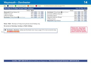 61
Mondays to Fridays (except Public Holidays) from 25 May 2014
Notes: NSch Notes: NSch
Weymouth (King’s Statue, K3) 0804 0930 1130 1500 Dorchester (Trinity Street) G(see list below) 0835 1000 1200 1529
Chalbury Corner 0813 0939 1139 1509 Dorchester (Williams Avenue) 0839 1004 1204 1533
Littlemoor (Shops) 0817 0943 1143 1513 Dorchester (Tesco) 0843 1008 1208 1537
Dorchester (Trinity Street) G(see list below) 0833 0959 1159 1529 Opposite Littlemoor (Shops) 0856 1021 1221 1550
Chalbury Corner 0900 1025 1225 1554
Weymouth (King’s Statue) 0910 1035 1235 1604
Notes: NSch - Mondays to Fridays during Dorset school holidays only
No service on Saturdays, Sundays or Public Holidays
traveline - 0871 200 22 33 (calls from landlines cost 10p per min) First in Dorset & South Somerset - 0870 010 60 22
Weymouth – Dorchester 14
= MuseumsKey: = Activities = Houses and gardens For full list of attractions please see pages 14-18= Sights
Please note - this service
commences 25 May 2014.
For times before this date
please contact the operator.
G- Dorchester attractions - please see Dorchester town map on page 31 for most convenient stop
G22 G56 G65 G83 G85 G86 G87 G89
 