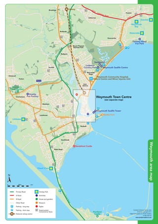 DorchesterRoad
B3159
B3159
B3159
Greenhill
B3157
B3156
A354
A353
A354WeymouthReliefRoad
A354
W
eymouthW
ay
B3159PrestonRoad
A353
Littlemoor Road
Chickerell Road
B3157
Chickerell LinkRoad
B3157 Granby Way
RadipoleRoad
Southill
Melcombe
Regis
Park
District
Mount Pleasant
Business Park
Redlands
Broadwey
Littlemoor
Preston
Overcombe
Radipole
Putton
Chickerell
Charlestown
Westham
L h
Weymouth Town Centre
(see separate map)
Upwey
Weymouth Community Hospital,
Walk-in Centre and Minor Injuries Unit
Police
Waterside
Seaview
Weymouth
Bay
Bennett’s
Water Garden
Lodmoor
Country Park Weymouth Sealife Centre
Sandworld
Nothe Fort
Weymouth Sealife Tower
63
94
92
70
43
68
93
Fantasy Island
Fun Park
28
Granby
Fun Factory
34
55
10
©P1ndar
Chickerell Road
B3154
A354
A354
PortlandBeachRoad
PortlandRoad
A354
Buxton Road
B3153
W
yke Road
LanehouseRocksRoad
B3156
Lanehouse
Southlands
Wyke Regis
Rodwell
Littlesea
Chesil Vista
Nothe Fort
Sandsfoot Castle
y
Portland
Castle
92
70
67
55
60
Contains Ordnance Survey data
© Crown copyright 2014
Digital Cartography by Pindar Creative
01296 390100
www.pindarcreative.co.uk
1km500m0
Primary Road
A Road
B Road
Other Road
Parking - long stay
Parking - short stay
National railway station
Holiday Park
Activities
House and gardens
Museum
Sights
Supermarket/
Convenience Store
©P1ndar
Chickerell Road
DorchesterRoad
B3159
B3159
B3159
Greenhill
B3157
B3156
B3154
A354
A354
A353
A354WeymouthReliefRoad
A354
W
eymouthW
ay
B3159PrestonRoad
A353
Littlemoor Road
A354
PortlandBeachRoad
PortlandRoad
A354
Buxton Road
B3153
W
yke Road
LanehouseRocksRoad
B3156
Chickerell Road
B3157
Chickerell LinkRoad
B3157 Granby Way
RadipoleRoad
Southill
Melcombe
Regis
Park
District
Mount Pleasant
Business Park
Redlands
Broadwey
Littlemoor
Preston
Overcombe
Radipole
Putton
Chickerell
Charlestown
Westham
Lanehouse
Southlands
Wyke Regis
Rodwell
Weymouth Town Centre
(see separate map)
Upwey
Weymouth Community Hospital,
Walk-in Centre and Minor Injuries Unit
Police
Waterside
Littlesea
Chesil Vista
Seaview
Weymouth
Bay
Bennett’s
Water Garden
Lodmoor
Country Park Weymouth Sealife Centre
Sandworld
Nothe Fort
Sandsfoot Castle
Weymouth Sealife Tower
Portland
Castle
63
94
92
70
43
68
93
Fantasy Island
Fun Park
28
Granby
Fun Factory
34
67
55
60
10
Contains Ordnance Survey data
© Crown copyright 2014
Digital Cartography by Pindar Creative
01296 390100
www.pindarcreative.co.uk
1km500m0
Primary Road
A Road
B Road
Other Road
Parking - long stay
Parking - short stay
National railway station
Holiday Park
Activities
House and gardens
Museum
Sights
Supermarket/
Convenience Store
Weymouthareamap
 