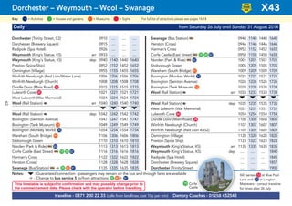 © Pindar Creative
Daily from Saturday 26 July until Sunday 31 August 2014
Dorchester (Trinity Street, C2) 0910 .... .... .... Swanage (Bus Station) ᵮ 0940 1140 1440 1640
Dorchester (Brewery Square) 0915 .... .... .... Herston (Cross) 0946 1146 1446 1646
Radipole (Spa Hotel) 0926 .... .... .... Harman’s Cross 0952 1152 1452 1652
Weymouth (King’s Statue, K5) arr 0933 .... .... .... Corfe Castle (East Street) ᵮ G19 G20 G82 0958 1158 1458 1658
Weymouth (King’s Statue, K5) dep 0940 1140 1440 1640 Norden (Park & Ride) ᵮ G82 1001 1201 1501 1701
Preston (Spice Ship) 0952 1152 1452 1652 Stoborough Green 1005 1205 1505 1705
Osmington (Village) 0955 1155 1455 1655 Wareham (South Bridge) G91 1009 1209 1509 1709
Winfrith Newburgh (Red Lion/Water Lane) 1006 1206 1506 1706 Bovington (Monkey World) G53 1021 1221 1521 1721
Winfrith Newburgh (Church) 1008 1208 1508 1708 Bovington (Swinton Avenue) 1026 1226 1526 1726
Durdle Door (Main Road) G24 1015 1215 1515 1715 Bovington (Tank Museum) G13 1028 1228 1528 1728
Lulworth Cove G45 1021 1221 1521 1721 Wool (Rail Station) a arr 1033 1233 1533 1733
West Lulworth (War Memorial) 1024 1224 1524 1724 M M M M
Wool (Rail Station) a arr 1040 1240 1540 1740 Wool (Rail Station) a dep 1035 1235 1535 1735
M M M M West Lulworth (War Memorial) 1051 1251 1551 1751
Wool (Rail Station) a dep 1042 1242 1542 1742 Lulworth Cove G45 1054 1254 1554 1754
Bovington (Swinton Avenue) 1047 1247 1547 1747 Durdle Door (Main Road) G24 1100 1300 1600 1800
Bovington (Tank Museum) G13 1049 1249 1549 1749 Winfrith Newburgh (Church) 1107 1307 1607 1807
Bovington (Monkey World) G53 1054 1254 1554 1754 Winfrith Newburgh (Red Lion A352) 1109 1309 1609 1809
Wareham (South Bridge) G91 1106 1306 1606 1806 Osmington (Village) 1120 1320 1620 1820
Stoborough Green 1110 1310 1610 1810 Preston (Spice Ship) 1123 1323 1623 1823
Norden (Park & Ride) ᵮ G82 1113 1313 1613 1813 Weymouth (King’s Statue, K5) arr 1135 1335 1635 1835
Corfe Castle (East Street) ᵮ G19 G20 G82 1116 1316 1616 1816 Weymouth (King’s Statue, K5) dep .... .... .... 1840
Harman’s Cross 1122 1322 1622 1822 Radipole (Spa Hotel) .... .... .... 1845
Herston (Cross) 1128 1328 1628 1828 Dorchester (Brewery Square) .... .... .... 1857
Swanage (Bus Station) ᵮ ¿ G25 G80 G81 1135 1335 1635 1835 Dorchester (Trinity Street) .... .... .... 1900
Notes: M- Guaranteed connection - passengers may remain on the bus and through fares are available
¿ - Change to bus service 5 to/from attractions G25 G80 + G81
traveline - 0871 200 22 33 (calls from landlines cost 10p per min) Damory Coaches - 01258 452545
This timetable is subject to confirmation and may possibly change prior to
the commencement date. Please check with the operator before travelling.
Dorchester – Weymouth – Wool – Swanage X43
LOW
FLOOR
BUS
= MuseumsKey: = Activities = Houses and gardens For full list of attractions please see pages 14-18= Sights
19 Corfe
Castle
X43 serves G12 at Blue Pool
Lane and G62 at Langton
Matravers – consult traveline
for times after 26 July
62
 