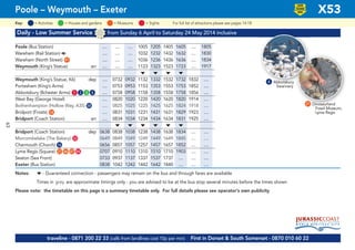 63
©p1ndar
Daily - Low Summer Service from Sunday 6 April to Saturday 24 May 2014 inclusive
Poole (Bus Station) .... .... .... 1005 1205 1405 1605 .... 1805
Wareham (Rail Station) a .... .... .... 1032 1232 1432 1632 .... 1830
Wareham (North Street) G91 .... .... .... 1036 1236 1436 1636 .... 1834
Weymouth (King’s Statue) arr .... .... .... 1123 1323 1523 1723 .... 1917
M M M M
Weymouth (King’s Statue, K6) dep .... 0732 0932 1132 1332 1532 1732 1832 ....
Portesham (King’s Arms) .... 0753 0953 1153 1353 1553 1753 1852 ....
Abbotsbury (Ilchester Arms) G1 G2 G3 G4 .... 0758 0958 1158 1358 1558 1758 1856 ....
West Bay (George Hotel) .... 0820 1020 1220 1420 1620 1820 1914 ....
Bothenhampton (Hollow Way, A35) G58 .... 0825 1025 1225 1425 1625 1824 1918 ....
Bridport (Frosts) G14 .... 0831 1031 1231 1431 1631 1829 1923 ....
Bridport (Coach Station) arr .... 0834 1034 1234 1434 1634 1831 1925 ....
M M M M M M
Bridport (Coach Station) dep 0638 0838 1038 1238 1438 1638 1834 .... ....
Morcombelake (The Bakery) G33 0649 0849 1049 1249 1449 1649 1845 .... ....
Charmouth (Church) G16 0656 0857 1057 1257 1457 1657 1852 .... ....
Lyme Regis (Square) G21 G46 G47 G84 0707 0910 1110 1310 1510 1710 1903 .... ....
Seaton (Sea Front) 0733 0937 1137 1337 1537 1737 .... .... ....
Exeter (Bus Station) 0838 1042 1242 1442 1642 1840 .... .... ....
Notes: M - Guaranteed connection - passengers may remain on the bus and through fares are available
Times in grey are approximate timings only - you are advised to be at the bus stop several minutes before the times shown
Please note: the timetable on this page is a summary timetable only. For full details please see operator’s own publicity
Poole – Weymouth – Exeter X53
LOW
FLOOR
BUS
4 Abbotsbury
Swannery
Dinosaurland
Fossil Museum,
Lyme Regis
21
traveline - 0871 200 22 33 (calls from landlines cost 10p per min) First in Dorset & South Somerset - 0870 010 60 22
= MuseumsKey: = Activities = Houses and gardens For full list of attractions please see pages 14-18= Sights
 