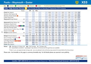 Daily - High Summer Service from Sunday 25 May to Saturday 27 September 2014 inclusive
Notes: MF Su NSu
Poole (Bus Station) .... .... .... .... .... .... .... 0945 .... 1145 .... 1345 .... 1545 .... 1745 1945
Wareham (Rail Station) a .... .... .... .... .... .... .... 1022 .... 1222 .... 1422 .... 1622 .... 1822 2022
Wareham (North Street)) G91 .... .... .... .... .... .... .... 1026 .... 1226 .... 1426 .... 1626 .... 1826 2026
Preston Spice Ship .... .... .... .... .... .... .... 1101 .... 1301 .... 1501 .... 1701 .... 1901 2101
Weymouth (King’s Statue) arr .... .... .... .... .... .... .... 1113 .... 1313 .... 1513 .... 1713 .... 1913 2113
M M M M M
Weymouth (King’s Statue, K6) dep .... 0620 .... 0720 0820 0920 1020 1120 1220 1320 1420 1520 1620 1720 1820 1920 ....
Portesham (King’s Arms) .... 0641 .... 0741 0841 0941 1041 1141 1241 1341 1441 1541 1641 1741 1841 1941 ....
Abbotsbury (Ilchester Arms) G1 G2 G3 G4 .... 0646 .... 0746 0846 0946 1046 1146 1246 1346 1446 1546 1646 1746 1846 1946 ....
West Bay (George Hotel) .... 0708 .... 0808 0908 1008 1108 1208 1308 1408 1508 1608 1708 1808 1908 2008 ....
Bothenhampton (Hollow Way, A35) G58 .... 0713 .... 0813 0913 1013 1113 1213 1313 1413 1513 1613 1713 1812 1912 2012 ....
Bridport (Frosts) G14 .... 0719 .... 0819 0919 1019 1119 1219 1319 1419 1519 1619 1719 1818 1918 2018 ....
Bridport (Coach Station) arr .... 0721 .... 0821 0921 1021 1121 1221 1321 1421 1521 1621 1721 1821 1921 2021 ....
M M M M M M M M M M M M M
Bridport (Coach Station) dep 0625 0725 0825 0825 0925 1025 1125 1225 1325 1425 1525 1625 1725 1825 1925 .... ....
Morcombelake (The Bakery) G33 0636 0736 0836 0836 0936 1036 1136 1236 1336 1436 1536 1636 1736 1836 1936 .... ....
Charmouth (Church) G16 0643 0743 0844 0844 0944 1044 1144 1244 1344 1444 1544 1644 1744 1843 1943 .... ....
Lyme Regis (Square) G21 G46 G47 G84 0659 0759 0859 0859 0959 1059 1159 1259 1359 1459 1559 1659 1759 1859 1959 .... ....
Seaton (Sea Front) 0723 .... 0927 0927 .... 1127 .... 1327 .... 1527 .... 1727 .... .... .... .... ....
Exeter (Bus Station) 0825 .... 1032 1032 .... 1232 .... 1432 .... 1632 .... 1832 .... .... .... .... ....
Notes: MF - Mondays to Fridays only NSu - Not Sundays Su - Sundays only
M - Guaranteed connection - passengers may remain on the bus and through fares are available
Times in grey are approximate timings only - you are advised to be at the bus stop several minutes before the times shown
Please note: the timetable on this page is a summary timetable only. For full details please see operator’s own publicity
Poole – Weymouth – Exeter X53
traveline - 0871 200 22 33 (calls from landlines cost 10p per min) First in Dorset & South Somerset - 0870 010 60 22
= MuseumsKey: = Activities = Houses and gardens For full list of attractions please see pages 14-18= Sights
LOW
FLOOR
BUS
64
 