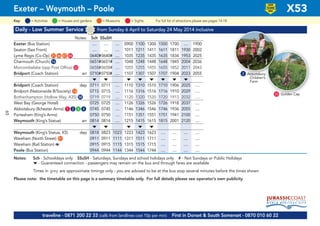 ©p1ndar
Daily - Low Summer Service from Sunday 6 April to Saturday 24 May 2014 inclusive
Notes: Sch SSuSH
Exeter (Bus Station) .... .... .... 0900 1100 1300 1500 1700 .... 1900
Seaton (Sea Front) .... .... .... 1011 1211 1411 1611 1811 1930 2002
Lyme Regis (Co-Op) G21 G46 G47 G84 0640#0640# .... 1035 1235 1435 1635 1834 1953 2025
Charmouth (Church) G16 0651#0651# .... 1048 1248 1448 1648 1845 2004 2036
Morcombelake (opp Post Office) G33 0658#0658# .... 1055 1255 1455 1655 1852 2011 2043
Bridport (Coach Station) arr 0710#0710# .... 1107 1307 1507 1707 1904 2023 2055
M M M M M M M M
Bridport (Coach Station) dep 0711 0711 .... 1110 1310 1510 1710 1906 2025 ….
Bridport (Nationwide B/Society) G14 0715 0715 .... 1116 1316 1516 1716 1910 2029 ….
Bothenhampton (Hollow Way, A35) G58 0719 0719 .... 1120 1320 1520 1720 1913 2032 ….
West Bay (George Hotel) 0725 0725 .... 1126 1326 1526 1726 1918 2037 ....
Abbotsbury (Ilchester Arms) G1 G2 G3 G4 0745 0745 .... 1146 1346 1546 1746 1936 2055 ....
Portesham (King’s Arms) 0750 0750 .... 1151 1351 1551 1751 1941 2100 ....
Weymouth (King’s Statue) arr 0814 0814 .... 1215 1415 1615 1815 2001 2120 ....
M M M M M
Weymouth (King’s Statue, K5) dep 0818 0823 1023 1223 1423 1623 .... .... .... ....
Wareham (North Street) G91 0911 0911 1111 1311 1511 1711 .... .... .... ....
Wareham (Rail Station) a 0915 0915 1115 1315 1515 1715 .... .... .... ....
Poole (Bus Station) 0944 0944 1144 1344 1544 1744 .... .... .... ....
Notes: Sch - Schooldays only SSuSH - Saturdays, Sundays and school holidays only # - Not Sundays or Public Holidays
M - Guaranteed connection - passengers may remain on the bus and through fares are available
Times in grey are approximate timings only - you are advised to be at the bus stop several minutes before the times shown
Please note: the timetable on this page is a summary timetable only. For full details please see operator’s own publicity
Exeter – Weymouth – Poole X53
2 Abbotsbury
Children’s
Farm
Golden Cap
traveline - 0871 200 22 33 (calls from landlines cost 10p per min) First in Dorset & South Somerset - 0870 010 60 22
33
= MuseumsKey: = Activities = Houses and gardens For full list of attractions please see pages 14-18= Sights
LOW
FLOOR
BUS
65
 