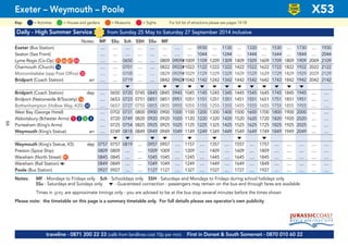 Daily - High Summer Service from Sunday 25 May to Saturday 27 September 2014 inclusive
Notes: MF SSu Sch SSH SSu MF
Exeter (Bus Station) .... .... .... .... .... .... .... .... 0930 .... 1130 .... 1330 .... 1530 .... 1730 .... 1930
Seaton (Sea Front) .... .... .... .... .... .... .... .... 1044 .... 1244 .... 1444 .... 1644 .... 1844 .... 2044
Lyme Regis (Co-Op) G21 G46 G47 G84 .... .... 0650 .... .... 0809 0909#1009 1109 1209 1309 1409 1509 1609 1709 1809 1909 2009 2109
Charmouth (Church) G16 .... .... 0701 .... .... 0822 0922#1022 1122 1222 1322 1422 1522 1622 1722 1822 1922 2022 2122
Morcombelake (opp Post Office) G33 .... .... 0708 .... .... 0829 0929#1029 1129 1229 1329 1429 1529 1629 1729 1829 1929 2029 2129
Bridport (Coach Station) arr .... .... 0719 .... .... 0842 0942#1042 1142 1242 1342 1442 1542 1642 1742 1842 1942 2042 2142
M M M M M M M M M M M M M
Bridport (Coach Station) dep .... 0650 0720 0745 0845 0845 0945 1045 1145 1245 1345 1445 1545 1645 1745 1845 1945 .... ....
Bridport (Nationwide B/Society) G14 .... 0653 0723 0751 0851 0851 0951 1051 1151 1251 1351 1451 1551 1651 1751 1851 1951 .... ....
Bothenhampton (Hollow Way, A35) G58 .... 0657 0727 0755 0855 0855 0955 1055 1155 1255 1355 1455 1555 1655 1755 1855 1955 .... ....
West Bay (George Hotel) .... 0702 0731 0800 0900 0900 1000 1100 1200 1300 1400 1500 1600 1700 1800 1900 2000 .... ....
Abbotsbury (Ilchester Arms) G1 G2 G3 G4 .... 0720 0749 0820 0920 0920 1020 1120 1220 1320 1420 1520 1620 1720 1820 1920 2020 .... ....
Portesham (King’s Arms) .... 0725 0754 0825 0925 0925 1025 1125 1225 1325 1425 1525 1625 1725 1825 1925 2025 .... ....
Weymouth (King’s Statue) arr .... 0749 0818 0849 0949 0949 1049 1149 1249 1349 1449 1549 1649 1749 1849 1949 2049 .... ....
M M M M M M M M
Weymouth (King’s Statue, K5) dep 0757 0757 0819 .... 0957 0957 .... 1157 .... 1357 .... 1557 .... 1757 .... .... .... .... ....
Preston (Spice Ship) 0809 0809 .... .... 1009 1009 .... 1209 .... 1409 .... 1609 .... 1809 .... .... .... .... ....
Wareham (North Street) G91 0845 0845 .... .... 1045 1045 .... 1245 .... 1445 .... 1645 .... 1845 .... .... .... .... ....
Wareham (Rail Station) a 0849 0849 .... .... 1049 1049 .... 1249 .... 1449 .... 1649 .... 1849 .... .... .... .... ....
Poole (Bus Station) 0927 0927 .... .... 1127 1127 .... 1327 .... 1527 .... 1727 .... 1927 .... .... .... .... ....
Notes: MF - Mondays to Fridays only Sch - Schooldays only SSH - Saturdays and Mondays to Fridays during school holidays only
SSu - Saturdays and Sundays only M - Guaranteed connection - passengers may remain on the bus and through fares are available
Times in grey are approximate timings only - you are advised to be at the bus stop several minutes before the times shown
Please note: the timetable on this page is a summary timetable only. For full details please see operator’s own publicity
Exeter – Weymouth – Poole X53
traveline - 0871 200 22 33 (calls from landlines cost 10p per min) First in Dorset & South Somerset - 0870 010 60 22
= MuseumsKey: = Activities = Houses and gardens For full list of attractions please see pages 14-18= Sights
LOW
FLOOR
BUS
66
 