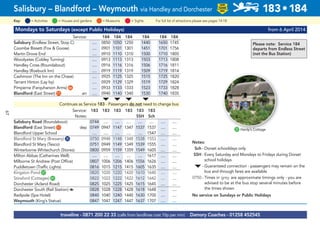 67
Mondays to Saturdays (except Public Holidays) from 6 April 2014
Service: 184 184 184 184 184 184
Salisbury (Endless Street, Stop C) .... 0850 1050 1250 1440 1650 1745
Coombe Bissett (Fox & Goose) .... 0901 1101 1301 1451 1701 1756
Martin Drove End .... 0910 1110 1310 1500 1710 1805
Woodyates (Cobley Turning) .... 0913 1113 1313 1503 1713 1808
Handley Cross (Roundabout) .... 0916 1116 1316 1506 1716 1811
Handley (Roebuck Inn) .... 0919 1119 1319 1509 1719 1814
Cashmoor (The Inn on the Chase) .... 0925 1125 1325 1515 1725 1820
Tarrant Hinton (Lay by) .... 0929 1129 1329 1519 1729 1824
Pimperne (Farquharson Arms)G66 .... 0933 1133 1333 1523 1733 1828
Blandford (East Street)G11 arr .... 0940 1140 1340 1530 1740 1835
M M M M
Continues as Service 183 - Passengers do not need to change bus
Service: 183 183 183 183 183 183
Notes: SSH Sch
Salisbury Road (Roundabout) 0744 .... .... .... .... .... .... ....
Blandford (East Street)G11 dep 0749 0947 1147 1347 1537 1537 .... ....
Blandford Upper School .... .... .... .... .... 1547 .... ....
Blandford St Mary (Brewery)G35 0750 0948 1148 1348 1538 1553 .... ....
Blandford St Mary (Tesco) 0751 0949 1149 1349 1539 1555 .... ....
Winterborne Whitechurch (Stores) 0800 0959 1159 1359 1549 1605 .... ....
Milton Abbas (Catherines Well) .... .... .... .... .... 1617 .... ....
Milborne St Andrew (Post Office) 0807 1006 1206 1406 1556 1626 .... ....
Puddletown (Traffic Lights) 0816 1015 1215 1415 1605 1635 .... ....
Kingston PondG37 0820 1020 1220 1420 1610 1640 .... ....
Stinsford (Cottages)G41 0822 1022 1222 1422 1612 1642 .... ....
Dorchester (Acland Road) 0825 1025 1225 1425 1615 1645 .... ....
Dorchester South (Rail Station) a 0828 1028 1228 1428 1618 1648 .... ....
Radipole (Spa Hotel) 0840 1040 1240 1440 1630 1700 .... ....
Weymouth (King’s Statue) 0847 1047 1247 1447 1637 1707 .... ....
traveline - 0871 200 22 33 (calls from landlines cost 10p per min) Damory Coaches - 01258 452545
Salisbury – Blandford – Weymouth via Handley and Dorchester 183•184
LOW
FLOOR
BUS
= MuseumsKey: = Activities = Houses and gardens For full list of attractions please see pages 14-18= Sights
G37 Hardy’s Cottage
Notes:
Sch - Dorset schooldays only
SSH - Every Saturday and Mondays to Fridays during Dorset
school holidays
M - Guaranteed connection - passengers may remain on the
bus and through fares are available
0750 - Times in grey are approximate timings only - you are
advised to be at the bus stop several minutes before
the times shown
No service on Sundays or Public Holidays
Please note: Service 184
departs from Endless Street
(not the Bus Station)
 