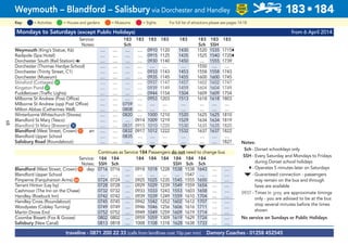 Mondays to Saturdays (except Public Holidays) from 6 April 2014
Service: 183 183 183 183 183 183 183 183
Notes: Sch Sch SSH
Weymouth (King’s Statue, K6) .... .... .... .... 0910 1120 1430 1520 1535 1715N
Radipole (Spa Hotel) .... .... .... .... 0915 1125 1435 1525 1540 1720N
Dorchester South (Rail Station) a .... .... .... .... 0930 1140 1450 .... 1555 1739
Dorchester (Thomas Hardye School) .... .... .... .... .... .... .... 1550 .... ....
Dorchester (Trinity Street, C1) .... .... .... .... 0933 1143 1453 1558 1558 1743
Dorchester (Museum) .... .... .... .... 0935 1145 1455 1600 1600 1745
Stinsford (Cottages)G41 .... .... .... .... 0937 1147 1457 1602 1602 1747
Kingston PondG37 .... .... .... .... 0939 1149 1459 1604 1604 1749
Puddletown (Traffic Lights) .... .... .... .... 0944 1154 1504 1609 1609 1754
Milborne St Andrew (Post Office) .... .... .... .... 0953 1203 1513 1618 1618 1803
Milborne St Andrew (opp Post Office) .... .... 0759 .... .... .... .... .... .... ....
Milton Abbas (Catherines Well) .... .... 0808 .... .... .... .... .... .... ....
Winterborne Whitechurch (Stores) .... .... 0820 .... 1000 1210 1520 1625 1625 1810
Blandford St Mary (Tesco) .... .... .... 0914 1009 1219 1529 1634 1634 1819
Blandford St Mary (Brewery)G35 .... .... 0831 0915 1010 1220 1530 1635 1635 1820
Blandford (West Street, Crown)G11 arr .... .... 0832 0917 1012 1222 1532 1637 1637 1822
Blandford Upper School .... .... 0835 .... .... .... .... .... .... ....
Salisbury Road (Roundabout) .... .... .... .... .... .... .... .... .... 1827
M M M M M
Continues as Service 184 Passengers do not need to change bus
Service: 184 184 184 184 184 184 184 184
Notes: SSH Sch SSH Sch Sch
Blandford (West Street, Crown)G11 dep 0716 0716 .... 0918 1018 1228 1538 1538 1643 .... ....
Blandford Upper School .... .... .... .... .... .... .... 1547 .... .... ....
Pimperne (Farquharson Arms)G66 0724 0724 .... 0925 1025 1235 1545 1555 1650 .... ....
Tarrant Hinton (Lay by) 0728 0728 .... 0929 1029 1239 1549 1559 1654 .... ....
Cashmoor (The Inn on the Chase) 0732 0732 .... 0933 1033 1243 1553 1603 1658 .... ....
Handley (Roebuck Inn) 0742 0742 .... 0939 1039 1249 1559 1610 1704 .... ....
Handley Cross (Roundabout) 0745 0745 .... 0942 1042 1252 1602 1612 1707 .... ....
Woodyates (Cobley Turning) 0749 0749 .... 0946 1046 1256 1606 1616 1711 .... ....
Martin Drove End 0752 0752 .... 0949 1049 1259 1609 1619 1714 .... ....
Coombe Bissett (Fox & Goose) 0802 0802 .... 0959 1059 1309 1619 1629 1724 .... ....
Salisbury (New Canal) 0813 0818 .... 1008 1108 1318 1628 1638 1733 .... ....
traveline - 0871 200 22 33 (calls from landlines cost 10p per min) Damory Coaches - 01258 452545
Weymouth – Blandford – Salisbury via Dorchester and Handley 183•184
LOW
FLOOR
BUS
= MuseumsKey: = Activities = Houses and gardens For full list of attractions please see pages 14-18= Sights
Notes:
Sch - Dorset schooldays only
SSH - Every Saturday and Mondays to Fridays
during Dorset school holidays
N - Operates 5 minutes later on Saturdays
M - Guaranteed connection - passengers
may remain on the bus and through
fares are available
0937 - Times in grey are approximate timings
only - you are advised to be at the bus
stop several minutes before the times
shown
No service on Sundays or Public Holidays
68
 