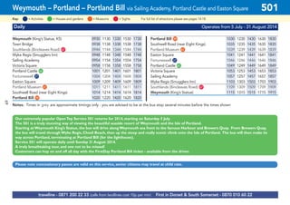 69
©p1ndar
Daily Operates from 5 July - 31 August 2014
Weymouth (King’s Statue, K5) 0930 1130 1330 1530 1730 Portland Bill G59 1030 1230 1430 1630 1830
Town Bridge 0938 1138 1338 1538 1738 Southwell Road (near Eight Kings) 1035 1235 1435 1635 1835
Southlands (Bincleaves Road) G67 0944 1144 1344 1544 1744 Portland Museum G61 1039 1239 1439 1639 1839
Wyke Regis (Smugglers Inn) 0948 1148 1348 1548 1748 Easton Square 1041 1241 1441 1641 1841
Sailing Academy 0954 1154 1354 1554 1754 Fortuneswell G27 1046 1246 1446 1646 1846
Victoria Square 0958 1158 1358 1558 1758 Portland Castle G60 1049 1249 1449 1649 1849
Portland Castle G60 1001 1201 1401 1601 1801 Victoria Square 1053 1253 1453 1653 1853
Fortuneswell G27 1004 1204 1404 1604 1804 Sailing Academy 1057 1257 1457 1657 1857
Easton Square 1009 1209 1409 1609 1809 Wyke Regis (Smugglers Inn) 1103 1303 1503 1703 1903
Portland Museum G61 1011 1211 1411 1611 1811 Southlands (Bincleaves Road) G67 1109 1309 1509 1709 1909
Southwell Road (near Eight Kings) 1014 1214 1414 1614 1814 Weymouth (King’s Statue) 1115 1315 1515 1715 1915
Portland Bill G59 1020 1220 1420 1620 1820
Notes: Times in grey are approximate timings only - you are advised to be at the bus stop several minutes before the times shown
Our extremely popular OpenTop Service 501 returns for 2014, starting on Saturday 5 July.
The 501 is a truly stunning way of viewing the beautiful seaside resort of Weymouth and the Isle of Portland.
Starting atWeymouth King’s Statue, the bus will drive alongWeymouth sea front to the famous Harbour and Brewers Quay. From Brewers Quay,
the bus will travel throughWyke Regis, Chesil Beach, then up the steep and really scenic climb onto the Isle of Portland. The bus will then make its
way across Portland, terminating at Portland Bill (for the lighthouse).
Service 501 will operate daily until Sunday 31 August 2014.
A truly breathtaking tour, and one not to be missed!
Customers can hop on and off all day with the FirstDay Portland Bill ticket - available from the driver.
Please note concessionary passes are valid on this service, senior citizens may travel at child rate.
traveline - 0871 200 22 33 (calls from landlines cost 10p per min) First in Dorset & South Somerset - 0870 010 60 22
Weymouth – Portland – Portland Bill via Sailing Academy, Portland Castle and Easton Square 501
= MuseumsKey: = Activities = Houses and gardens For full list of attractions please see pages 14-18= Sights
 