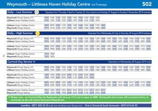 ©p1ndar
Daily – Low Summer Operates from Thursday 3 April to Tuesday 22 July inclusive and Sunday 31 August to Sunday 2 November 2014 inclusive
Weymouth (King’s Statue, K7) 0920 1020 1120 1220 1320 1420 1520 1620 1720 1820
Littlesea Haven Holiday Centre 0935 1035 1135 1235 1335 1435 1535 1635 1735 1835
Littlesea Haven Holiday Centre 0855 0955 1055 1155 1255 1340 1440 1545 1645 1745 1840
Weymouth (King’s Statue) 0910 1010 1110 1210 1310 1355 1455 1600 1700 1800 1855
Daily – High Summer Operates from Wednesday 23 July to Saturday 30 August 2014 inclusive
Weymouth (King’s Statue, K7) 0920 0950 1020 1050 1120 1150 1220 1250 1320 1350 1420 1450 1520 1550 1620 1650 1720 1750 1820
Littlesea Haven Holiday Centre 0935 1005 1035 1105 1135 1205 1235 1305 1335 1405 1435 1505 1535 1605 1635 1705 1735 1805 1835
Littlesea Haven Holiday Centre 0855 0925 0955 1025 1055 1125 1155 1225 1255 1325 1355 1425 1445 1515 1545 1615 1645 1715 1745
Weymouth (King’s Statue) 0910 0940 1010 1040 1110 1140 1210 1240 1310 1340 1410 1440 1500 1530 1600 1630 1700 1730 1800
Littlesea Haven Holiday Centre 1810 1840
Weymouth (King’s Statue) 1825 1855
Carnival Day Service # Operates on Wednesday 20 August 2014 only
Weymouth (King’s Statue, K7) 0920 0950 1020 1050 1120 1150 1220 1250 1320 1350 1420 1450 1520 1550 1620 1650 1720 1750 1820
Littlesea Haven Holiday Centre 0935 1005 1035 1105 1135 1205 1235 1305 1335 1405 1435 1505 1535 1605 1635 1705 1735 1805 1835
Weymouth (King’s Statue, K7) 1850 1920 1950 2020 2050 2120 2150 2220 2250
Littlesea Haven Holiday Centre 1905 1935 2005 2035 2105 2135 2205 2235 2305
Littlesea Haven Holiday Centre 0855 0925 0955 1025 1055 1125 1155 1225 1255 1325 1355 1425 1445 1515 1545 1615 1645 1715 1745
Weymouth (King’s Statue) 0910 0940 1010 1040 1110 1140 1210 1240 1310 1340 1410 1440 1500 1530 1600 1630 1700 1730 1800
Littlesea Haven Holiday Centre 1815 1843 1913 1943 2013 2043 2113 2143 2213 2243 2313
Weymouth (King’s Statue) 1830 1858 1928 1958 2028 2058 2128 2158 2228 2258 2328
# Please note - on Carnival Day the Esplanade will close at 1715 and re-open at 2000. During this time buses will commence from or
terminate at the rail station forecourt/King Street.
traveline - 0871 200 22 33 (calls from landlines cost 10p per min) First in Dorset & South Somerset - 0870 010 60 22
Weymouth – Littlesea Haven Holiday Centre via Fiveways 502
70
 