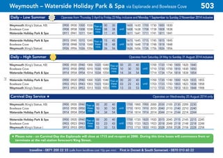 ©p1ndar
Daily – Low Summer Operates from Thursday 3 April to Friday 23 May inclusive and Monday 1 September to Sunday 2 November 2014 inclusive
Weymouth (King’s Statue, K8) 0900 0930 1000 1030 00 30 1600 1630 1700 1730 1800 1830
Bowleaze Cove 0908 0938 1008 1038 08 38 1608 1638 1708 1738 1808 1838
Waterside Holiday Park & Spa 0911 0941 1011 1041 11 41 1611 1641 1711 1741 1811 1841
Waterside Holiday Park & Spa 0915 0945 1015 1045 15 45 1615 1645 1715 1745 1815 1845
Bowleaze Cove 0918 0948 1018 1048 18 48 1618 1648 1718 1748 1818 1848
Weymouth (King’s Statue) 0926 0956 1026 1056 26 56 1626 1656 1726 1756 1826 1856
Daily – High Summer Operates from Saturday 24 May to Sunday 31 August 2014 inclusive
Weymouth (King’s Statue, K8) 0900 0920 0940 1000 1020 1040 00 20 40 1700 1720 1740 1800 1820 1840
Bowleaze Cove 0910 0930 0950 1010 1030 1050 10 30 50 1710 1730 1750 1810 1830 1850
Waterside Holiday Park & Spa 0914 0934 0954 1014 1034 1054 14 34 54 1714 1734 1754 1814 1834 1854
Waterside Holiday Park & Spa 0900 0920 0940 1000 1020 1040 00 20 40 1700 1720 1740 1800 1820 1835 1855
Bowleaze Cove 0903 0923 0943 1003 1023 1043 03 23 43 1703 1723 1743 1803 1823 1838 1858
Weymouth (King’s Statue) 0913 0933 0953 1013 1033 1053 13 33 53 1713 1733 1753 1813 1833 1848 1908
Carnival Day Service # Operates on Wednesday 20 August 2014 only
Weymouth (King’s Statue, K8) 0900 0920 0940 00 20 40 1700 1800 1900 2000 2030 2100 2130 2200 2230
Bowleaze Cove 0910 0930 0950 10 30 50 1710 1810 1910 2010 2040 2110 2140 2210 2240
Waterside Holiday Park & Spa 0914 0934 0954 14 34 54 1714 1814 1914 2014 2044 2114 2144 2214 2244
Waterside Holiday Park & Spa 0900 0920 0940 00 20 40 1700 1720 1820 1920 2015 2045 2115 2145 2215 2245
Bowleaze Cove 0903 0923 0943 03 23 43 1703 1723 1823 1923 2018 2048 2118 2148 2218 2248
Weymouth (King’s Statue ) 0913 0933 0953 13 33 53 1713 1733 1833 1933 2028 2058 2128 2158 2228 2258
until
Then at
these
mins
until
Then at
these
mins
Then at
these
mins
until
Then at
these
mins
until
Then at
these
mins
until
Then at
these
mins
until
# Please note - on Carnival Day the Esplanade will close at 1715 and re-open at 2000. During this time buses will commence from or
terminate at the rail station forecourt/King Street.
traveline - 0871 200 22 33 (calls from landlines cost 10p per min) First in Dorset & South Somerset - 0870 010 60 22
Weymouth – Waterside Holiday Park & Spa via Esplanade and Bowleaze Cove 503
71
 