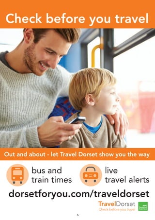 6
dorsetforyou.com/traveldorset
live
travel alerts
bus and
train times
TravelDorset
Check before you travel
before you travel
Out and about - let Travel Dorset show you the wayOut and about - let Travel Dorset show you the way
Check before you travel
6
dorsetforyou.com/traveldorset
live
travel alerts
bus and
train times
TravelDorset
Check before you travel
Check before yo
Out and about - let Travel Dorset show you the wayOut and about - let Travel Dorset show you the wayOut and about - let Travel Dorset show you the way
live
travel alerts
bus and
train times
Check before you travel
 